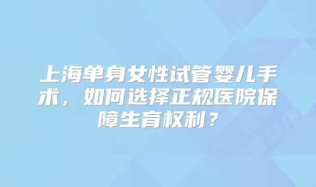上海单身女性试管婴儿手术,如何选择正规医院保障生育权利?