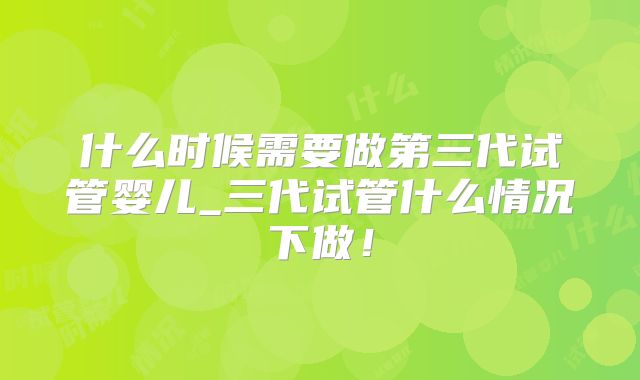 什么时候需要做第三代试管婴儿_三代试管什么情况下做!