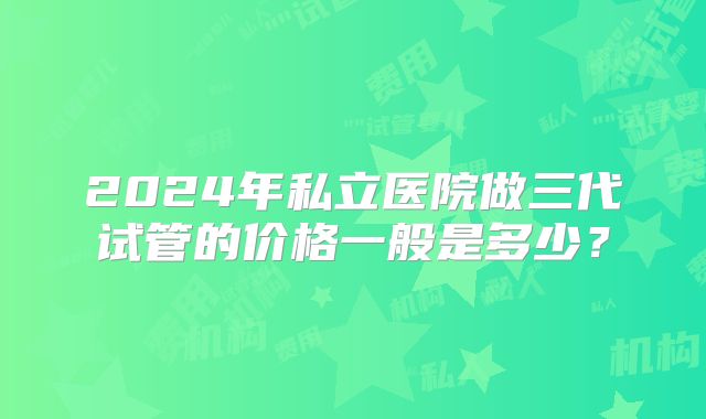 2024年私立医院做三代试管的价格一般是多少？