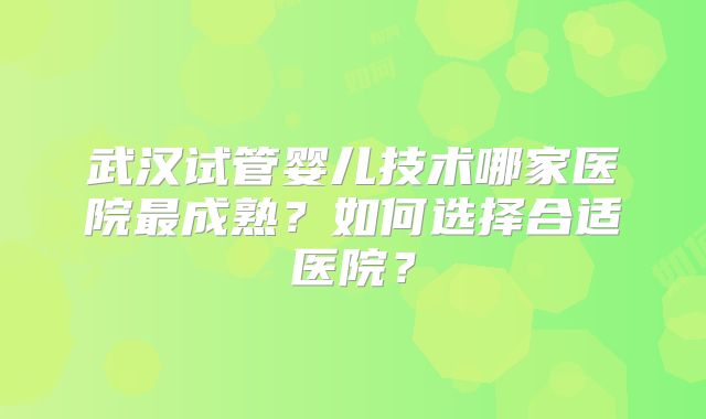 武汉试管婴儿技术哪家医院最成熟？如何选择合适医院？