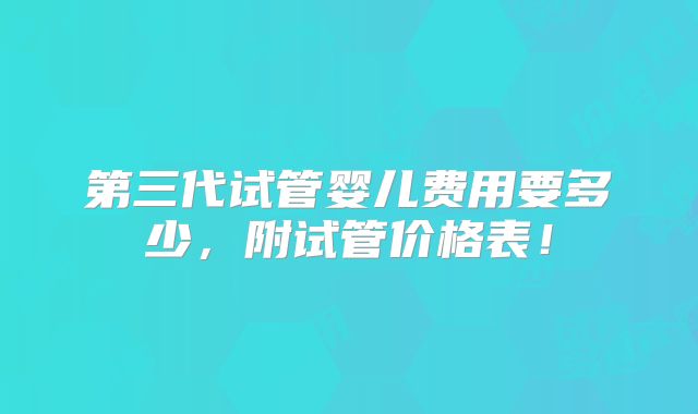 第三代试管婴儿费用要多少，附试管价格表！