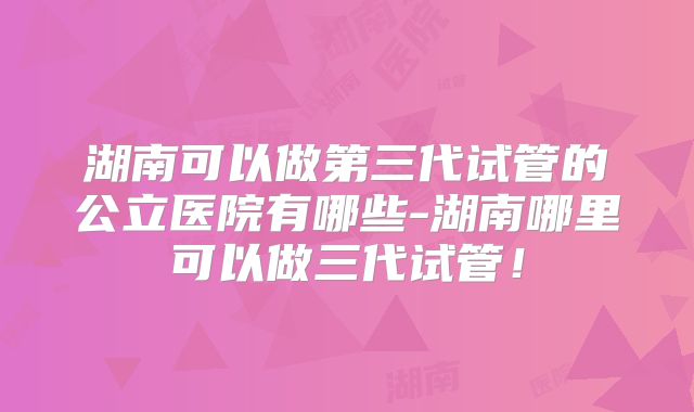 湖南可以做第三代试管的公立医院有哪些-湖南哪里可以做三代试管！