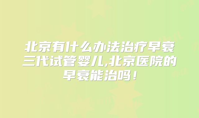 北京有什么办法治疗早衰三代试管婴儿,北京医院的早衰能治吗！