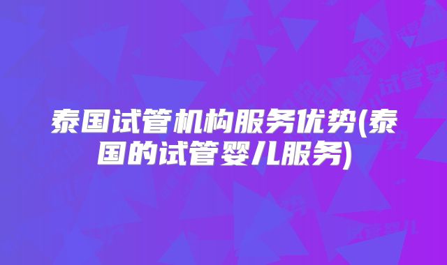 泰国试管机构服务优势(泰国的试管婴儿服务)