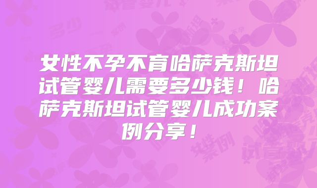 女性不孕不育哈萨克斯坦试管婴儿需要多少钱!哈萨克斯坦试管婴儿成功案例分享!