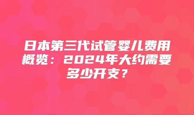 日本第三代试管婴儿费用概览：2024年大约需要多少开支？