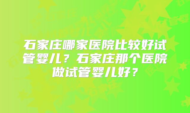 石家庄哪家医院比较好试管婴儿?石家庄那个医院做试管婴儿好?