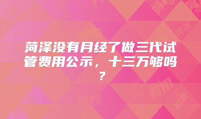 菏泽没有月经了做三代试管费用公示，十三万够吗？
