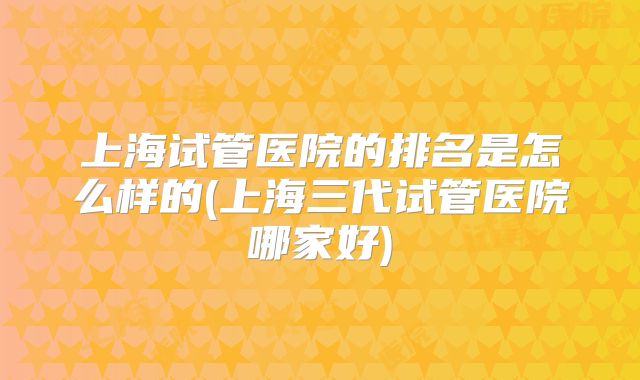 上海试管医院的排名是怎么样的(上海三代试管医院哪家好)