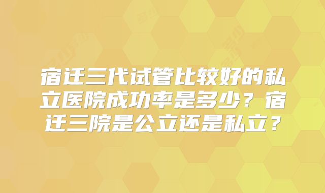 宿迁三代试管比较好的私立医院成功率是多少?宿迁三院是公立还是私立?