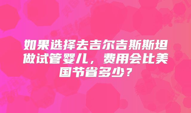 如果选择去吉尔吉斯斯坦做试管婴儿,费用会比美国节省多少?