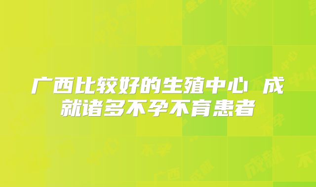 广西比较好的生殖中心 成就诸多不孕不育患者