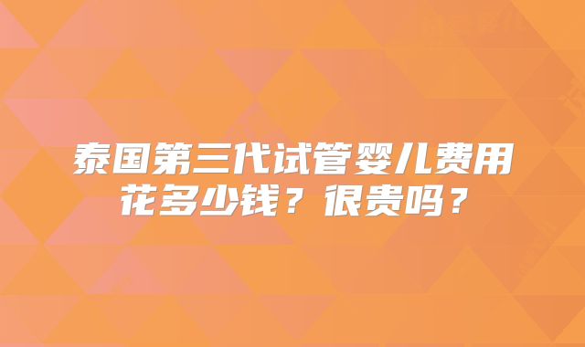 泰国第三代试管婴儿费用花多少钱?很贵吗?