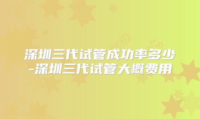 深圳三代试管成功率多少-深圳三代试管大概费用