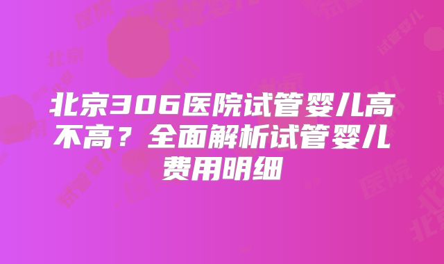 北京306医院试管婴儿高不高？全面解析试管婴儿费用明细