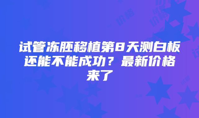 试管冻胚移植第8天测白板还能不能成功？最新价格来了