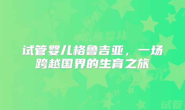 试管婴儿格鲁吉亚,一场跨越国界的生育之旅
