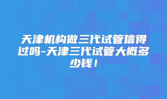 天津机构做三代试管信得过吗-天津三代试管大概多少钱！