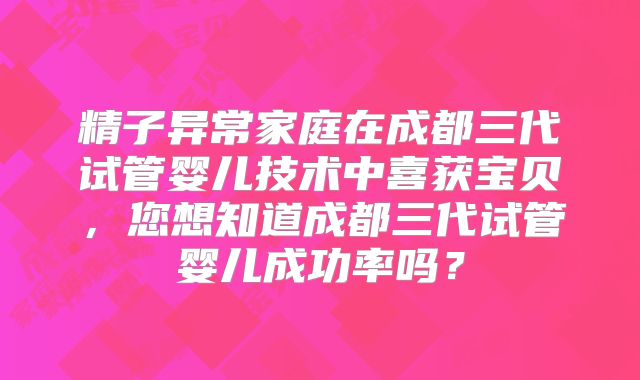 精子异常家庭在成都三代试管婴儿技术中喜获宝贝，您想知道成都三代试管婴儿成功率吗？