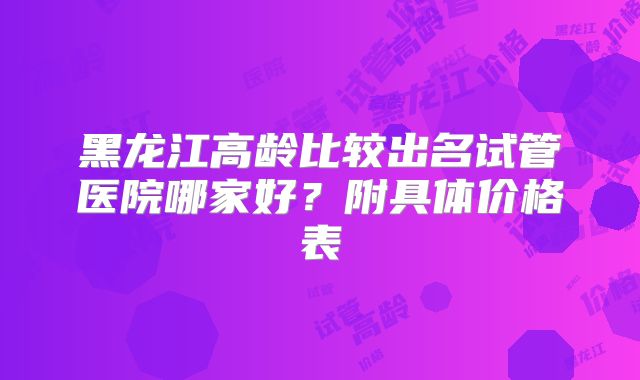 黑龙江高龄比较出名试管医院哪家好？附具体价格表
