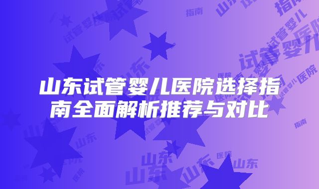 山东试管婴儿医院选择指南全面解析推荐与对比