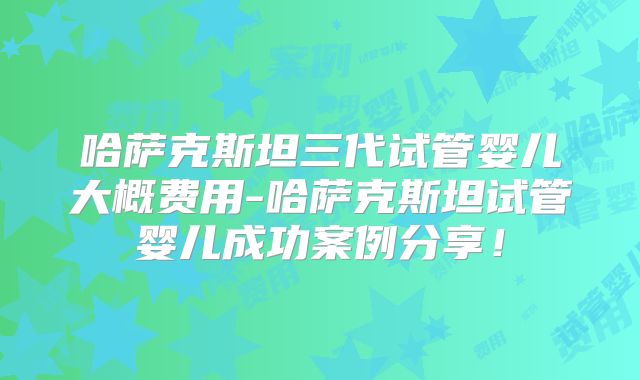 哈萨克斯坦三代试管婴儿大概费用-哈萨克斯坦试管婴儿成功案例分享!