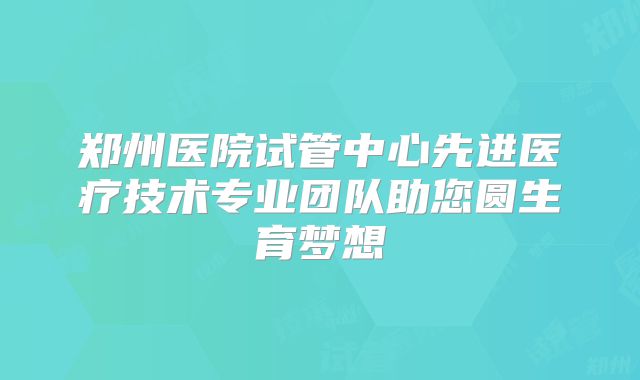 郑州医院试管中心先进医疗技术专业团队助您圆生育梦想