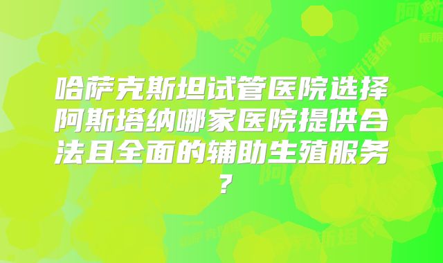 哈萨克斯坦试管医院选择阿斯塔纳哪家医院提供合法且全面的辅助生殖服务？