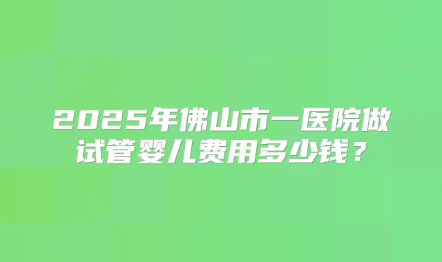 2025年佛山市一医院做试管婴儿费用多少钱？