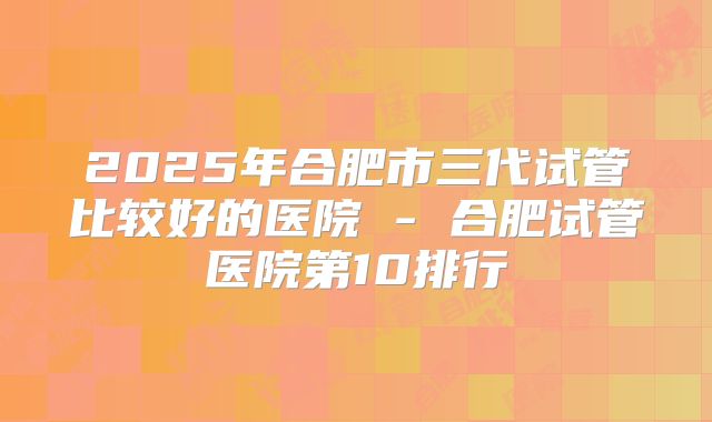 2025年合肥市三代试管比较好的医院 - 合肥试管医院第10排行