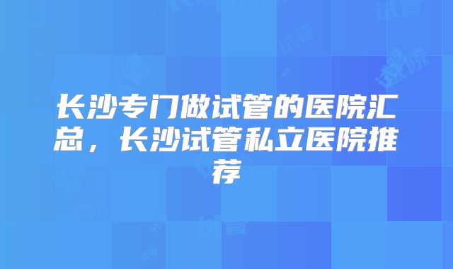 长沙专门做试管的医院汇总，长沙试管私立医院推荐