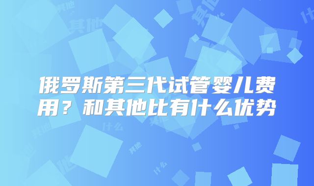 俄罗斯第三代试管婴儿费用？和其他比有什么优势