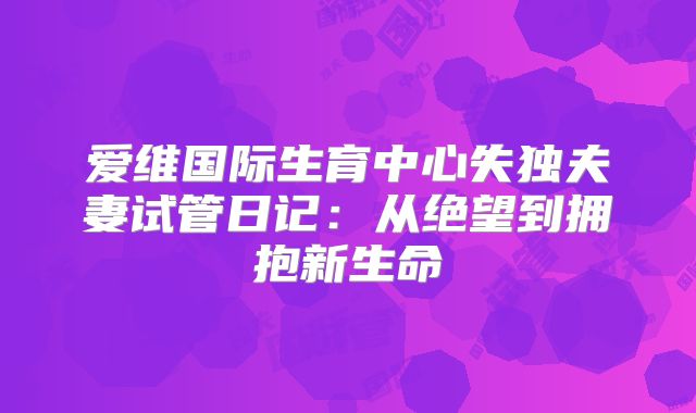 爱维国际生育中心失独夫妻试管日记：从绝望到拥抱新生命