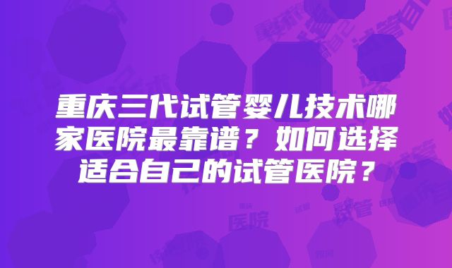 重庆三代试管婴儿技术哪家医院最靠谱？如何选择适合自己的试管医院？