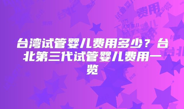 台湾试管婴儿费用多少？台北第三代试管婴儿费用一览