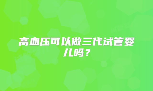 高血压可以做三代试管婴儿吗？