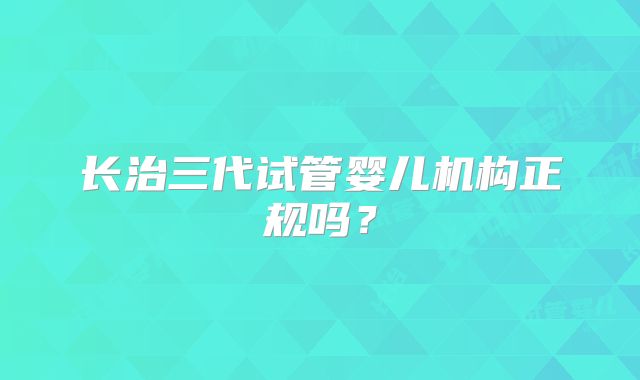 长治三代试管婴儿机构正规吗？
