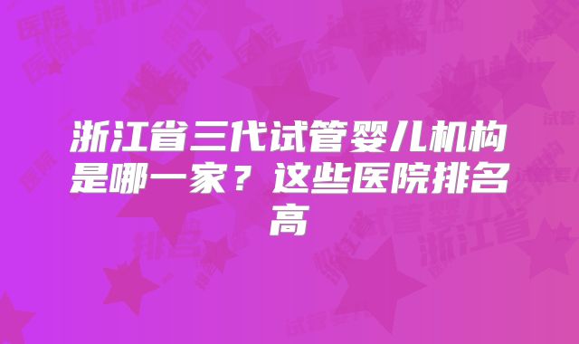 浙江省三代试管婴儿机构是哪一家？这些医院排名高