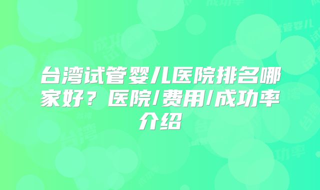 台湾试管婴儿医院排名哪家好?医院/费用/成功率介绍
