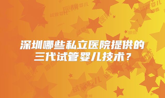深圳哪些私立医院提供的三代试管婴儿技术？