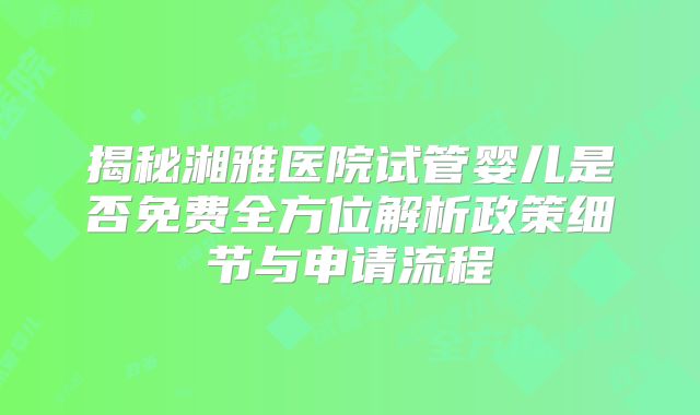 揭秘湘雅医院试管婴儿是否免费全方位解析政策细节与申请流程
