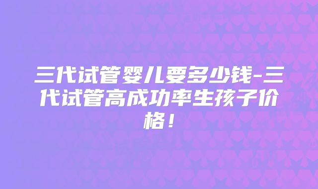 三代试管婴儿要多少钱-三代试管高成功率生孩子价格！