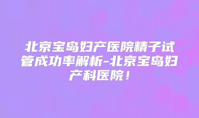 北京宝岛妇产医院精子试管成功率解析-北京宝岛妇产科医院！