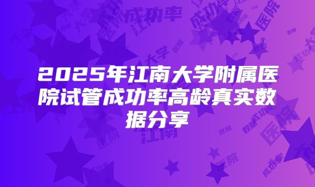 2025年江南大学附属医院试管成功率高龄真实数据分享