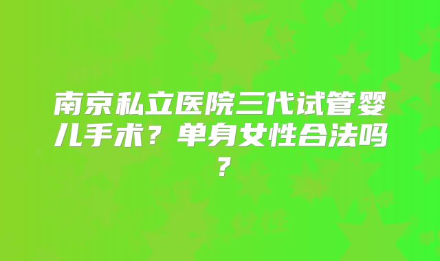 南京私立医院三代试管婴儿手术？单身女性合法吗？