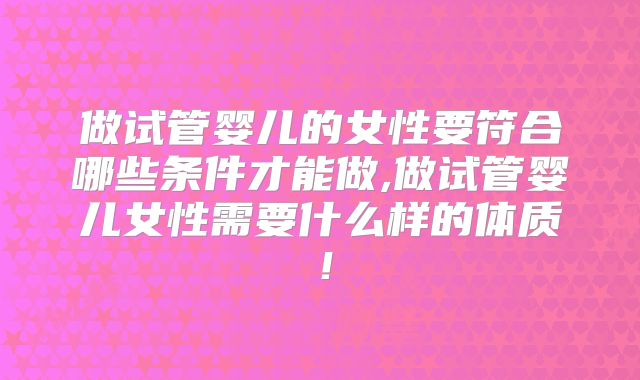 做试管婴儿的女性要符合哪些条件才能做,做试管婴儿女性需要什么样的体质！
