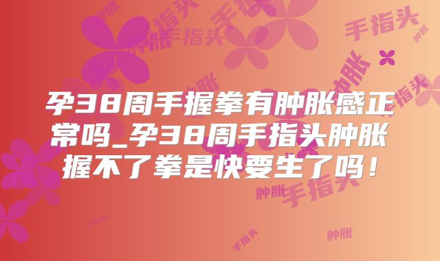 孕38周手握拳有肿胀感正常吗_孕38周手指头肿胀握不了拳是快要生了吗！