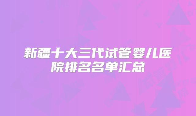 新疆十大三代试管婴儿医院排名名单汇总