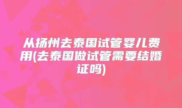 从扬州去泰国试管婴儿费用(去泰国做试管需要结婚证吗)