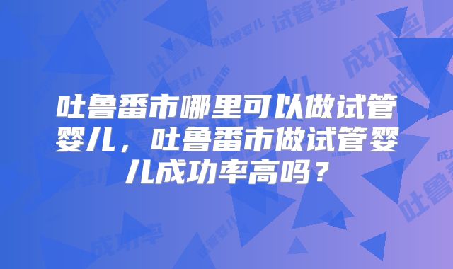 吐鲁番市哪里可以做试管婴儿，吐鲁番市做试管婴儿成功率高吗？
